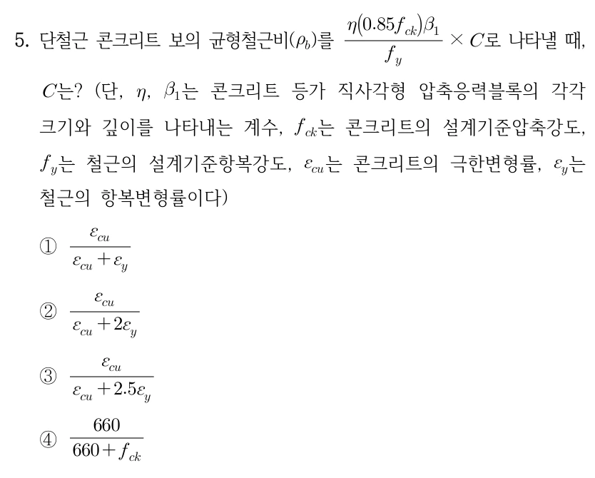 5. 단철근 콘크리트 보의 균형철근비(ρ_b)를 η(0.85f_ck)β₁/f_y × C로 나타낼 때, C는? (단, η, β₁는 콘크리트 등가 직사각형 압축응력블록의 각각 크기와 깊이를 나타내는 계수, f_ck는 콘크리트의 설계기준압축강도, f_y는 철근의 설계기준항복강도, ε_cu는 콘크리트의 극한변형률, ε_y는 철근의 항복변형률이다) ①ε_cu/(ε_cu+ε_y) ②ε_cu/(ε_cu+2ε_y) ③ε_cu/(ε_cu+2.5ε_y) ④660/(660+f_ck).