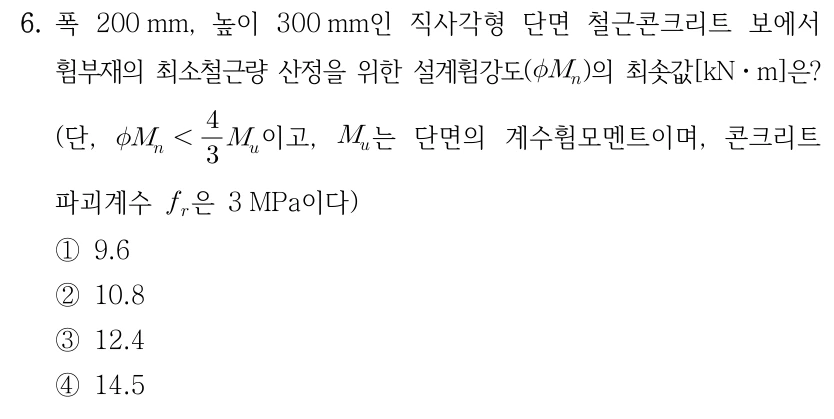 6. 폭 200 mm, 높이 300 mm인 직사각형 단면 철근콘크리트 보에서 휨부재의 최소철근량 산정을 위한 설계휨강도(φM_n)의 최솟값[kN·m]은? (단, φM_n < (4/3)M_u이고, M_u는 단면의 계수휨모멘트이며, 콘크리트 파괴계수 f_r은 3 MPa이다) ①9.6 ②10.8 ③12.4 ④14.5.