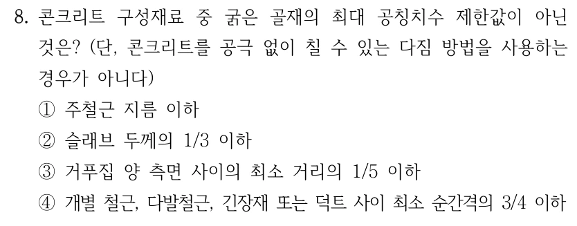 8. 콘크리트 구성재료 중 굵은 골재의 최대 공칭치수 제한값이 아닌 것은? (단, 콘크리트를 공극 없이 칠 수 있는 다짐 방법을 사용하는 경우가 아니다) ①주철근 지름 이하 ②슬래브 두께의 1/3 이하 ③거푸집 양 측면 사이의 최소 거리의 1/5 이하 ④개별 철근, 다발철근, 긴장재 또는 덕트 사이 최소 순간격의 3/4 이하