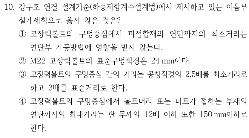10. 강구조 연결 설계기준(하중저항계수설계법)에서 제시하고 있는 이음부 설계세칙으로 옳지 않은 것은? ①고장력볼트의 구멍중심에서 피접합재의 연단까지의 최소거리는 연단부 가공방법에 영향을 받지 않는다. ②M22 고장력볼트의 표준구멍직경은 24 mm이다. ③고장력볼트의 구멍중심 간의 거리는 공칭직경의 2.5배를 최소거리로 하고 3배를 표준거리로 한다. ④고장력볼트의 구멍중심에서 볼트머리 또는 너트가 접하는 부재의 연단까지의 최대거리는 판 두께의 12배 이하 또한 150 mm이하로 한다.