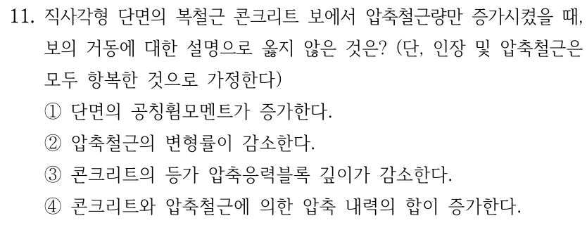 11. 직사각형 단면의 복철근 콘크리트 보에서 압축철근량만 증가시켰을 때, 보의 거동에 대한 설명으로 옳지 않은 것은? (단, 인장 및 압축철근은 모두 항복한 것으로 가정한다) ①단면의 공칭휨모멘트가 증가한다. ②압축철근의 변형률이 감소한다. ③콘크리트의 등가 압축응력블록 깊이가 감소한다. ④콘크리트와 압축철근에 의한 압축 내력의 합이 증가한다.