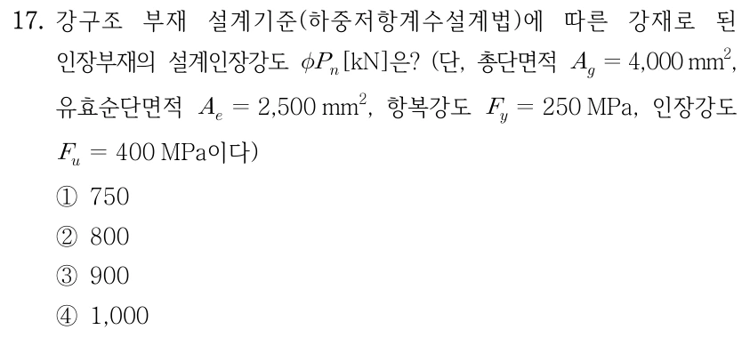 17. 강구조 부재 설계기준(하중저항계수설계법)에 따른 강재로 된 인장부재의 설계인장강도 φP_n[kN]은? (단, 총단면적 A_g=4,000 mm², 유효순단면적 A_e=2,500 mm², 항복강도 F_y=250 MPa, 인장강도 F_u=400 MPa이다) ①750 ②800 ③900 ④1,000.
