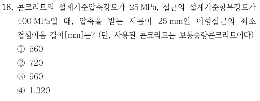 18. 콘크리트의 설계기준압축강도가 25 MPa, 철근의 설계기준항복강도가 400 MPa일 때, 압축을 받는 지름이 25 mm인 이형철근의 최소 겹침이음 길이[mm]는? (단, 사용된 콘크리트는 보통중량콘크리트이다) ①560 ②720 ③960 ④1,320