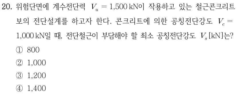 20. 위험단면에 계수전단력 V_u=1,500 kN이 작용하고 있는 철근콘크리트 보의 전단설계를 하고자 한다. 콘크리트에 의한 공칭전단강도 V_c=1,000 kN일 때, 전단철근이 부담해야 할 최소 공칭전단강도 V_s[kN]는? ①800 ②1,000 ③1,200 ④1,400.