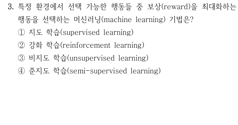 3. 특정 환경에서 선택 가능한 행동들 중 보상(reward)을 최대화하는 행동을 선택하는 머신러닝(machine learning) 기법은? ①지도 학습(supervised learning) ②강화 학습(reinforcement learning) ③비지도 학습(unsupervised learning) ④준지도 학습(semi-supervised learning)