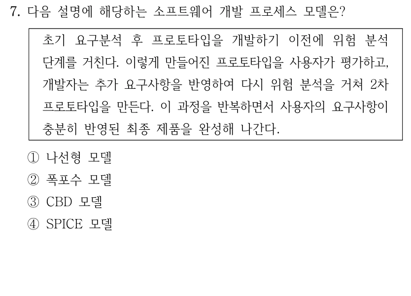 7. 다음 설명에 해당하는 소프트웨어 개발 프로세스 모델은? 초기 요구분석 후 프로토타입을 개발하기 이전에 위험 분석 단계를 거친다. 이렇게 만들어진 프로토타입을 사용자가 평가하고, 개발자는 추가 요구사항을 반영하여 다시 위험 분석을 거쳐 2차 프로토타입을 만든다. 이 과정을 반복하면서 사용자의 요구사항이 충분히 반영된 최종 제품을 완성해 나간다. ①나선형 모델 ②폭포수 모델 ③CBD 모델 ④SPICE 모델