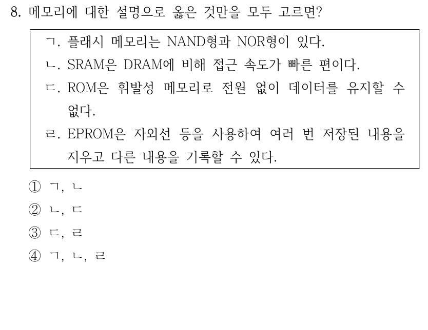 8. 메모리에 대한 설명으로 옳은 것만을 모두 고르면? ㄱ. 플래시 메모리는 NAND형과 NOR형이 있다. ㄴ. SRAM은 DRAM에 비해 접근 속도가 빠른 편이다. ㄷ. ROM은 휘발성 메모리로 전원 없이 데이터를 유지할 수 없다. ㄹ. EPROM은 자외선 등을 사용하여 여러 번 저장된 내용을 지우고 다른 내용을 기록할 수 있다. ①ㄱ, ㄴ ②ㄴ, ㄷ ③ㄷ, ㄹ ④ㄱ, ㄴ, ㄹ