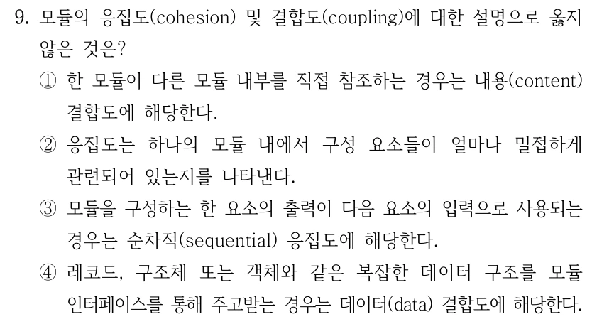 9. 모듈의 응집도(cohesion) 및 결합도(coupling)에 대한 설명으로 옳지 않은 것은? ①한 모듈이 다른 모듈 내부를 직접 참조하는 경우는 내용(content) 결합도에 해당한다. ②응집도는 하나의 모듈 내에서 구성 요소들이 얼마나 밀접하게 관련되어 있는지를 나타낸다. ③모듈을 구성하는 한 요소의 출력이 다음 요소의 입력으로 사용되는 경우는 순차적(sequential) 응집도에 해당한다. ④레코드, 구조체 또는 객체와 같은 복잡한 데이터 구조를 모듈 인터페이스를 통해 주고받는 경우는 데이터(data) 결합도에 해당한다.