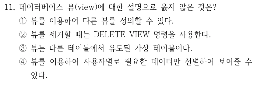 11. 데이터베이스 뷰(view)에 대한 설명으로 옳지 않은 것은? ①뷰를 이용하여 다른 뷰를 정의할 수 있다. ②뷰를 제거할 때는 DELETE VIEW 명령을 사용한다. ③뷰는 다른 테이블에서 유도된 가상 테이블이다. ④뷰를 이용하여 사용자별로 필요한 데이터만 선별하여 보여줄 수 있다.