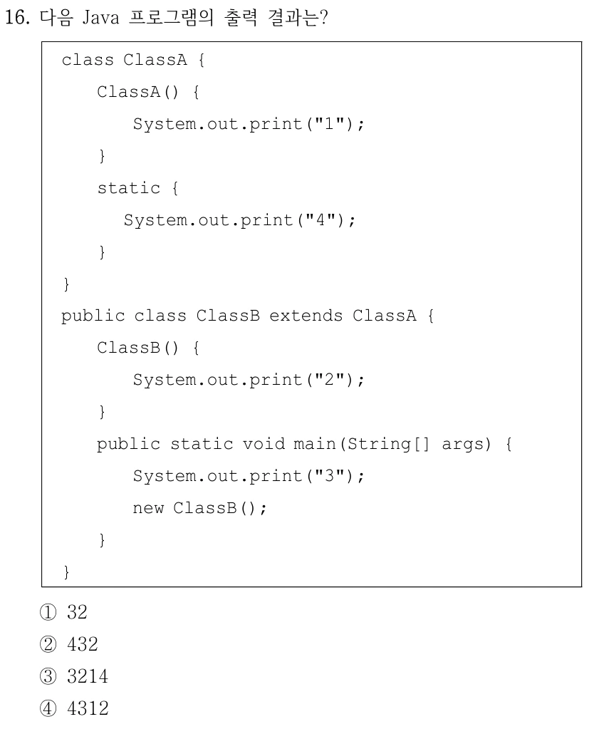 16. 다음 Java 프로그램의 출력 결과는? class ClassA { ClassA() { System.out.print("1"); } static { System.out.print("4"); } } public class ClassB extends ClassA { ClassB() { System.out.print("2"); } public static void main(String[] args) { System.out.print("3"); new ClassB(); } } ①32 ②432 ③3214 ④4312