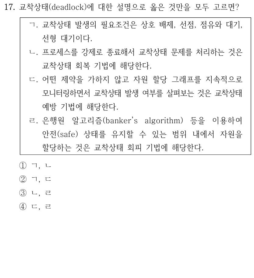 17. 교착상태(deadlock)에 대한 설명으로 옳은 것만을 모두 고르면? ㄱ. 교착상태 발생의 필요조건은 상호 배제, 선점, 점유와 대기, 선형 대기이다. ㄴ. 프로세스를 강제로 종료해서 교착상태 문제를 처리하는 것은 교착상태 회복 기법에 해당한다. ㄷ. 어떤 제약을 가하지 않고 자원 할당 그래프를 지속적으로 모니터링하면서 교착상태 발생 여부를 살펴보는 것은 교착상태 예방 기법에 해당한다. ㄹ. 은행원 알고리즘(banker’s algorithm) 등을 이용하여 안전(safe) 상태를 유지할 수 있는 범위 내에서 자원을 할당하는 것은 교착상태 회피 기법에 해당한다. ①ㄱ, ㄴ ②ㄱ, ㄷ ③ㄴ, ㄹ ④ㄷ, ㄹ