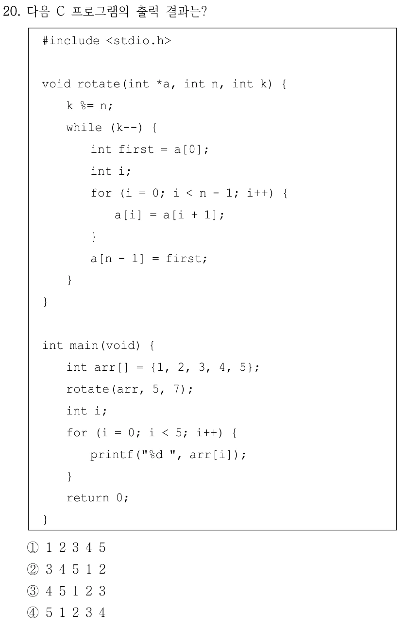20. 다음 C 프로그램의 출력 결과는? #include <stdio.h> void rotate(int *a, int n, int k) { k %= n; while (k--) { int first = a[0]; int i; for (i = 0; i < n - 1; i++) { a[i] = a[i + 1]; } a[n - 1] = first; } } int main(void) { int arr[] = {1, 2, 3, 4, 5}; rotate(arr, 5, 7); int i; for (i = 0; i < 5; i++) { printf("%d ", arr[i]); } return 0; } ①1 2 3 4 5 ②3 4 5 1 2 ③4 5 1 2 3 ④5 1 2 3 4