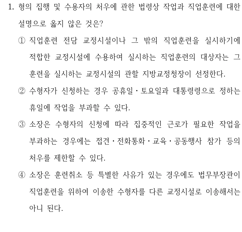 1. 형의 집행 및 수용자의 처우에 관한 법령상 작업과 직업훈련에 대한 
설명으로 옳지 않은 것은?
①직업훈련 전담 교정시설이나 그 밖의 직업훈련을 실시하기에 
적합한 교정시설에 수용하여 실시하는 직업훈련의 대상자는 그 
훈련을 실시하는 교정시설의 관할 지방교정청장이 선정한다.
②수형자가 신청하는 경우 공휴일ㆍ토요일과 대통령령으로 정하는 
휴일에 작업을 부과할 수 있다.
③소장은 수형자의 신청에 따라 집중적인 근로가 필요한 작업을 
부과하는 경우에는 접견ㆍ전화통화ㆍ교육ㆍ공동행사 참가 등의 
처우를 제한할 수 있다.
④소장은 훈련취소 등 특별한 사유가 있는 경우에도 법무부장관이 
직업훈련을 위하여 이송한 수형자를 다른 교정시설로 이송해서는 
아니 된다.