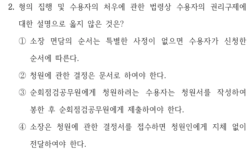 2. 형의 집행 및 수용자의 처우에 관한 법령상 수용자의 권리구제에 
대한 설명으로 옳지 않은 것은?
①소장 면담의 순서는 특별한 사정이 없으면 수용자가 신청한 
순서에 따른다.
②청원에 관한 결정은 문서로 하여야 한다.
③순회점검공무원에게 청원하려는 수용자는 청원서를 작성하여 
봉한 후 순회점검공무원에게 제출하여야 한다.
④소장은 청원에 관한 결정서를 접수하면 청원인에게 지체 없이 
전달하여야 한다.
