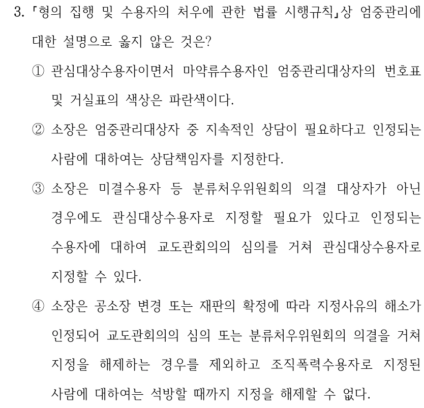 3.
형의 집행 및 수용자의 처우에 관한 법률 시행규칙상 엄중관리에 
대한 설명으로 옳지 않은 것은?
①관심대상수용자이면서 마약류수용자인 엄중관리대상자의 번호표 
및 거실표의 색상은 파란색이다.
②소장은 엄중관리대상자 중 지속적인 상담이 필요하다고 인정되는 
사람에 대하여는 상담책임자를 지정한다.
③소장은 미결수용자 등 분류처우위원회의 의결 대상자가 아닌 
경우에도 관심대상수용자로 지정할 필요가 있다고 인정되는 
수용자에 대하여 교도관회의의 심의를 거쳐 관심대상수용자로 
지정할 수 있다.
④소장은 공소장 변경 또는 재판의 확정에 따라 지정사유의 해소가 
인정되어 교도관회의의 심의 또는 분류처우위원회의 의결을 거쳐 
지정을 해제하는 경우를 제외하고 조직폭력수용자로 지정된 
사람에 대하여는 석방할 때까지 지정을 해제할 수 없다.