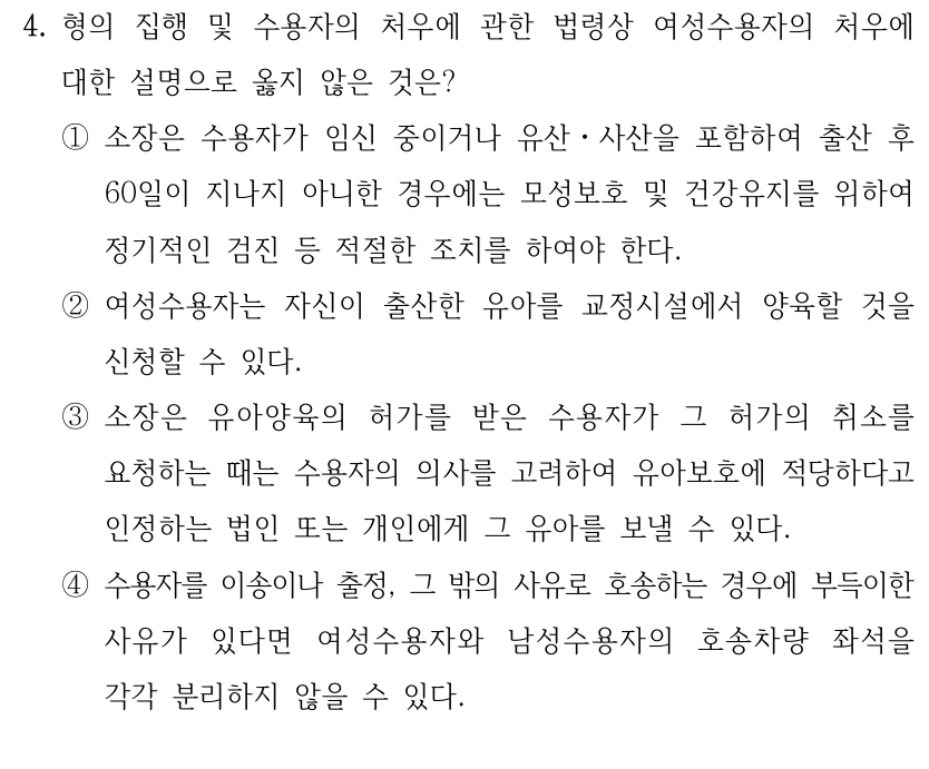 4. 형의 집행 및 수용자의 처우에 관한 법령상 여성수용자의 처우에 
대한 설명으로 옳지 않은 것은?
①소장은 수용자가 임신 중이거나 유산ㆍ사산을 포함하여 출산 후 
60일이 지나지 아니한 경우에는 모성보호 및 건강유지를 위하여 
정기적인 검진 등 적절한 조치를 하여야 한다.
②여성수용자는 자신이 출산한 유아를 교정시설에서 양육할 것을 
신청할 수 있다.
③소장은 유아양육의 허가를 받은 수용자가 그 허가의 취소를 
요청하는 때는 수용자의 의사를 고려하여 유아보호에 적당하다고 
인정하는 법인 또는 개인에게 그 유아를 보낼 수 있다.
④수용자를 이송이나 출정, 그 밖의 사유로 호송하는 경우에 부득이한 
사유가 있다면 여성수용자와 남성수용자의 호송차량 좌석을 
각각 분리하지 않을 수 있다.