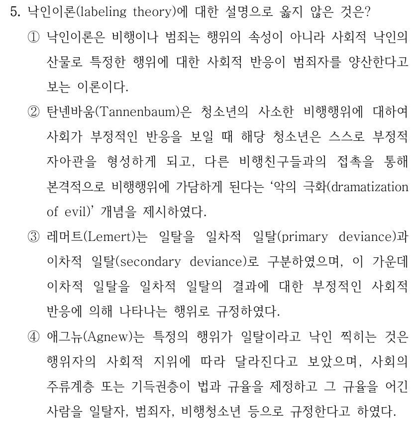 5. 낙인이론(labeling theory)에 대한 설명으로 옳지 않은 것은?
①낙인이론은 비행이나 범죄는 행위의 속성이 아니라 사회적 낙인의 
산물로 특정한 행위에 대한 사회적 반응이 범죄자를 양산한다고 
보는 이론이다.
②탄넨바움(Tannenbaum)은 청소년의 사소한 비행행위에 대하여 
사회가 부정적인 반응을 보일 때 해당 청소년은 스스로 부정적 
자아관을 형성하게 되고, 다른 비행친구들과의 접촉을 통해 
본격적으로 비행행위에 가담하게 된다는 ‘악의 극화(dramatization 
of evil)’ 개념을 제시하였다.
③레머트(Lemert)는 일탈을 일차적 일탈(primary deviance)과 
이차적 일탈(secondary deviance)로 구분하였으며, 이 가운데 
이차적 일탈을 일차적 일탈의 결과에 대한 부정적인 사회적 
반응에 의해 나타나는 행위로 규정하였다.
④애그뉴(Agnew)는 특정의 행위가 일탈이라고 낙인 찍히는 것은 
행위자의 사회적 지위에 따라 달라진다고 보았으며, 사회의 
주류계층 또는 기득권층이 법과 규율을 제정하고 그 규율을 어긴 
사람을 일탈자, 범죄자, 비행청소년 등으로 규정한다고 하였다.