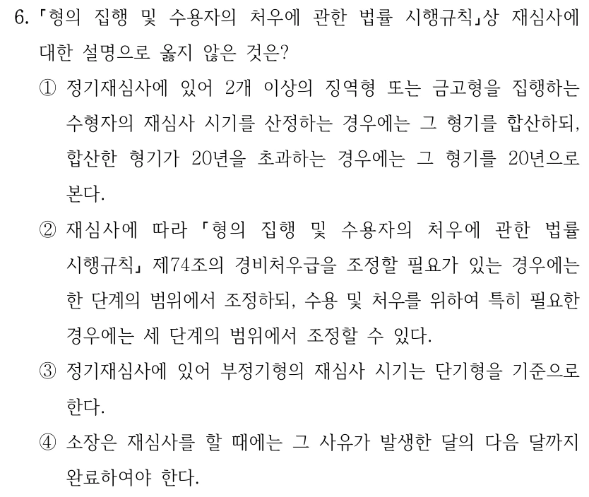 6.
형의 집행 및 수용자의 처우에 관한 법률 시행규칙상 재심사에 
대한 설명으로 옳지 않은 것은?
①정기재심사에 있어 2개 이상의 징역형 또는 금고형을 집행하는 
수형자의 재심사 시기를 산정하는 경우에는 그 형기를 합산하되, 
합산한 형기가 20년을 초과하는 경우에는 그 형기를 20년으로 
본다.
②재심사에 따라 
형의 집행 및 수용자의 처우에 관한 법률 
시행규칙
제74조의 경비처우급을 조정할 필요가 있는 경우에는 
한 단계의 범위에서 조정하되, 수용 및 처우를 위하여 특히 필요한 
경우에는 세 단계의 범위에서 조정할 수 있다.
③정기재심사에 있어 부정기형의 재심사 시기는 단기형을 기준으로 
한다.
④소장은 재심사를 할 때에는 그 사유가 발생한 달의 다음 달까지 
완료하여야 한다.