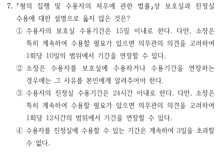 7.
형의 집행 및 수용자의 처우에 관한 법률상 보호실과 진정실 
수용에 대한 설명으로 옳지 않은 것은?
①수용자의 보호실 수용기간은 15일 이내로 한다. 다만, 소장은 
특히 계속하여 수용할 필요가 있으면 의무관의 의견을 고려하여 
1회당 10일의 범위에서 기간을 연장할 수 있다.
②소장은 수용자를 보호실에 수용하거나 수용기간을 연장하는 
경우에는 그 사유를 본인에게 알려주어야 한다.
③수용자의 진정실 수용기간은 24시간 이내로 한다. 다만, 소장은 
특히 계속하여 수용할 필요가 있으면 의무관의 의견을 고려하여 
1회당 12시간의 범위에서 기간을 연장할 수 있다.
④수용자를 진정실에 수용할 수 있는 기간은 계속하여 3일을 초과할 
수 없다.