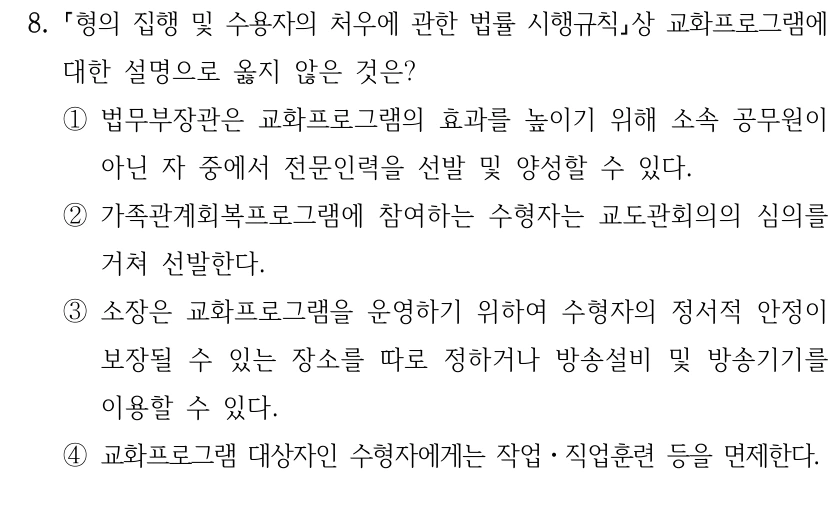 8.
형의 집행 및 수용자의 처우에 관한 법률 시행규칙상 교화프로그램에 
대한 설명으로 옳지 않은 것은?
①법무부장관은 교화프로그램의 효과를 높이기 위해 소속 공무원이 
아닌 자 중에서 전문인력을 선발 및 양성할 수 있다.
②가족관계회복프로그램에 참여하는 수형자는 교도관회의의 심의를 
거쳐 선발한다.
③소장은 교화프로그램을 운영하기 위하여 수형자의 정서적 안정이 
보장될 수 있는 장소를 따로 정하거나 방송설비 및 방송기기를 
이용할 수 있다. 
④교화프로그램 대상자인 수형자에게는 작업ㆍ직업훈련 등을 면제한다.