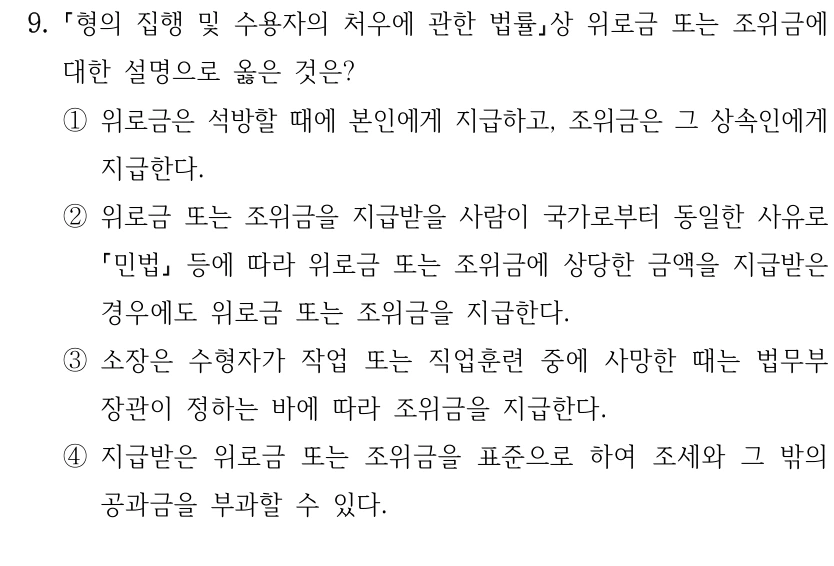 9.
형의 집행 및 수용자의 처우에 관한 법률상 위로금 또는 조위금에 
대한 설명으로 옳은 것은?
①위로금은 석방할 때에 본인에게 지급하고, 조위금은 그 상속인에게 
지급한다.
②위로금 또는 조위금을 지급받을 사람이 국가로부터 동일한 사유로 
민법
등에 따라 위로금 또는 조위금에 상당한 금액을 지급받은 
경우에도 위로금 또는 조위금을 지급한다.
③소장은 수형자가 작업 또는 직업훈련 중에 사망한 때는 법무부
장관이 정하는 바에 따라 조위금을 지급한다.
④지급받은 위로금 또는 조위금을 표준으로 하여 조세와 그 밖의 
공과금을 부과할 수 있다.
