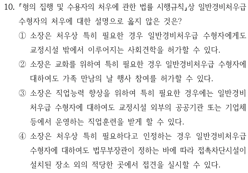 10.
형의 집행 및 수용자의 처우에 관한 법률 시행규칙상 일반경비처우급 
수형자의 처우에 대한 설명으로 옳지 않은 것은?
①소장은 처우상 특히 필요한 경우 일반경비처우급 수형자에게도 
교정시설 밖에서 이루어지는 사회견학을 허가할 수 있다.
②소장은 교화를 위하여 특히 필요한 경우 일반경비처우급 수형자에 
대하여도 가족 만남의 날 행사 참여를 허가할 수 있다.
③소장은 직업능력 향상을 위하여 특히 필요한 경우에는 일반경비
처우급 수형자에 대하여도 교정시설 외부의 공공기관 또는 기업체 
등에서 운영하는 직업훈련을 받게 할 수 있다.
④소장은 처우상 특히 필요하다고 인정하는 경우 일반경비처우급 
수형자에 대하여도 법무부장관이 정하는 바에 따라 접촉차단시설이 
설치된 장소 외의 적당한 곳에서 접견을 실시할 수 있다.