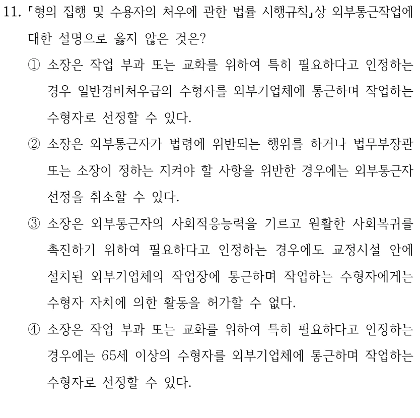11.
형의 집행 및 수용자의 처우에 관한 법률 시행규칙상 외부통근작업에 
대한 설명으로 옳지 않은 것은?
①소장은 작업 부과 또는 교화를 위하여 특히 필요하다고 인정하는 
경우 일반경비처우급의 수형자를 외부기업체에 통근하며 작업하는 
수형자로 선정할 수 있다.
②소장은 외부통근자가 법령에 위반되는 행위를 하거나 법무부장관 
또는 소장이 정하는 지켜야 할 사항을 위반한 경우에는 외부통근자 
선정을 취소할 수 있다.
③소장은 외부통근자의 사회적응능력을 기르고 원활한 사회복귀를 
촉진하기 위하여 필요하다고 인정하는 경우에도 교정시설 안에 
설치된 외부기업체의 작업장에 통근하며 작업하는 수형자에게는 
수형자 자치에 의한 활동을 허가할 수 없다.
④소장은 작업 부과 또는 교화를 위하여 특히 필요하다고 인정하는 
경우에는 65세 이상의 수형자를 외부기업체에 통근하며 작업하는 
수형자로 선정할 수 있다.