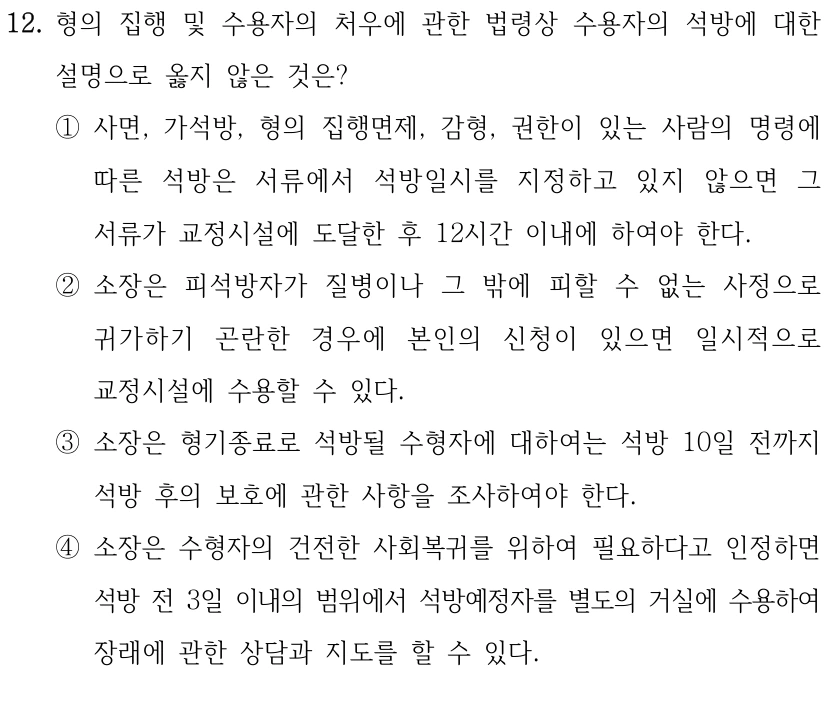 12. 형의 집행 및 수용자의 처우에 관한 법령상 수용자의 석방에 대한 
설명으로 옳지 않은 것은?
①사면, 가석방, 형의 집행면제, 감형, 권한이 있는 사람의 명령에 
따른 석방은 서류에서 석방일시를 지정하고 있지 않으면 그 
서류가 교정시설에 도달한 후 12시간 이내에 하여야 한다.
②소장은 피석방자가 질병이나 그 밖에 피할 수 없는 사정으로 
귀가하기 곤란한 경우에 본인의 신청이 있으면 일시적으로 
교정시설에 수용할 수 있다.
③소장은 형기종료로 석방될 수형자에 대하여는 석방 10일 전까지 
석방 후의 보호에 관한 사항을 조사하여야 한다.
④소장은 수형자의 건전한 사회복귀를 위하여 필요하다고 인정하면 
석방 전 3일 이내의 범위에서 석방예정자를 별도의 거실에 수용하여 
장래에 관한 상담과 지도를 할 수 있다.