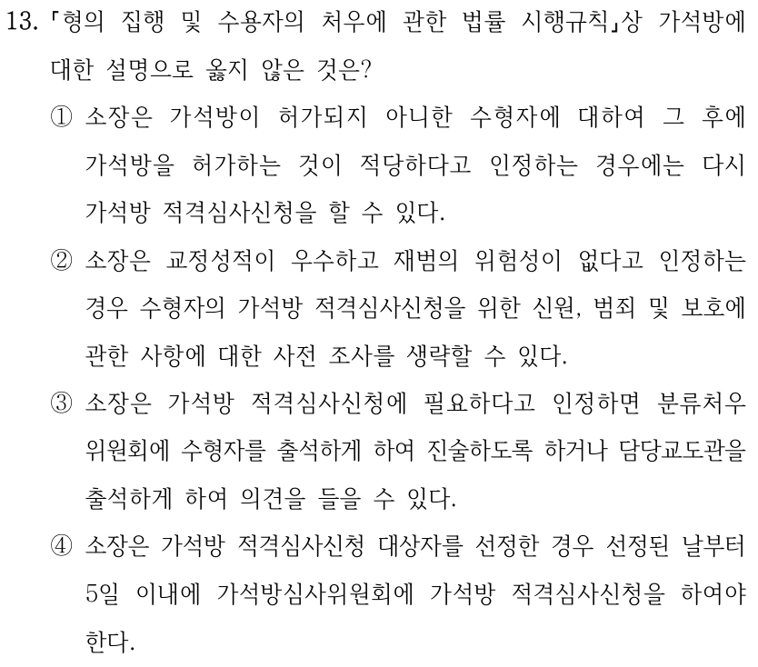 13.
형의 집행 및 수용자의 처우에 관한 법률 시행규칙상 가석방에 
대한 설명으로 옳지 않은 것은?
①소장은 가석방이 허가되지 아니한 수형자에 대하여 그 후에 
가석방을 허가하는 것이 적당하다고 인정하는 경우에는 다시 
가석방 적격심사신청을 할 수 있다.
②소장은 교정성적이 우수하고 재범의 위험성이 없다고 인정하는 
경우 수형자의 가석방 적격심사신청을 위한 신원, 범죄 및 보호에 
관한 사항에 대한 사전 조사를 생략할 수 있다.
③소장은 가석방 적격심사신청에 필요하다고 인정하면 분류처우
위원회에 수형자를 출석하게 하여 진술하도록 하거나 담당교도관을 
출석하게 하여 의견을 들을 수 있다.
④소장은 가석방 적격심사신청 대상자를 선정한 경우 선정된 날부터 
5일 이내에 가석방심사위원회에 가석방 적격심사신청을 하여야 
한다.