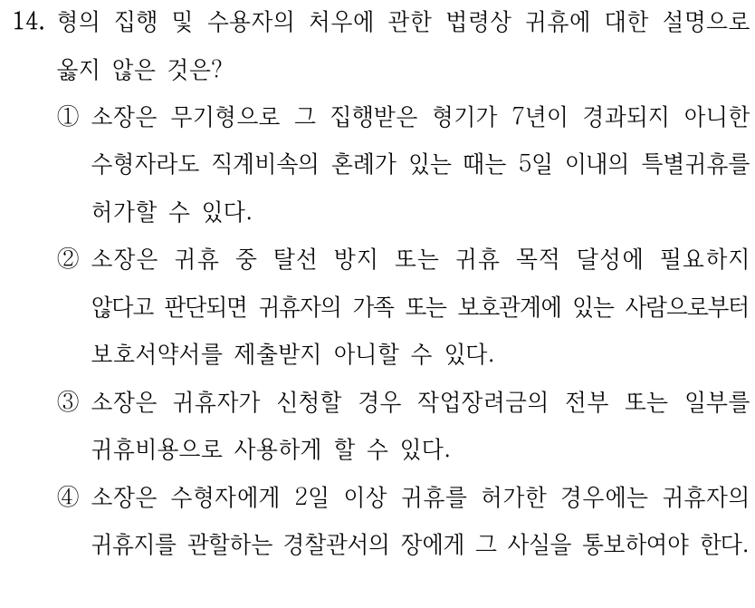 14. 형의 집행 및 수용자의 처우에 관한 법령상 귀휴에 대한 설명으로 
옳지 않은 것은?
①소장은 무기형으로 그 집행받은 형기가 7년이 경과되지 아니한 
수형자라도 직계비속의 혼례가 있는 때는 5일 이내의 특별귀휴를 
허가할 수 있다.
②소장은 귀휴 중 탈선 방지 또는 귀휴 목적 달성에 필요하지 
않다고 판단되면 귀휴자의 가족 또는 보호관계에 있는 사람으로부터 
보호서약서를 제출받지 아니할 수 있다.
③소장은 귀휴자가 신청할 경우 작업장려금의 전부 또는 일부를 
귀휴비용으로 사용하게 할 수 있다.
④소장은 수형자에게 2일 이상 귀휴를 허가한 경우에는 귀휴자의 
귀휴지를 관할하는 경찰관서의 장에게 그 사실을 통보하여야 한다.