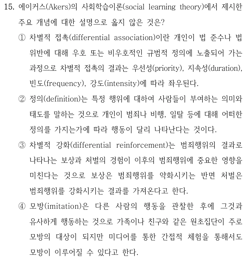 15. 에이커스(Akers)의 사회학습이론(social learning theory)에서 제시한 
주요 개념에 대한 설명으로 옳지 않은 것은?
①차별적 접촉(differential association)이란 개인이 법 준수나 법 
위반에 대해 우호 또는 비우호적인 규범적 정의에 노출되어 가는 
과정으로 차별적 접촉의 결과는 우선성(priority), 지속성(duration), 
빈도(frequency), 강도(intensity)에 따라 좌우된다.
②정의(definition)는 특정 행위에 대하여 사람들이 부여하는 의미와 
태도를 말하는 것으로 개인이 범죄나 비행, 일탈 등에 대해 어떠한 
정의를 가지는가에 따라 행동이 달리 나타난다는 것이다.
③차별적 강화(differential reinforcement)는 범죄행위의 결과로 
나타나는 보상과 처벌의 경험이 이후의 범죄행위에 중요한 영향을 
미친다는 것으로 보상은 범죄행위를 약화시키는 반면 처벌은 
범죄행위를 강화시키는 결과를 가져온다고 한다.
④모방(imitation)은 다른 사람의 행동을 관찰한 후에 그것과 
유사하게 행동하는 것으로 가족이나 친구와 같은 원초집단이 주로 
모방의 대상이 되지만 미디어를 통한 간접적 체험을 통해서도 
모방이 이루어질 수 있다고 한다.