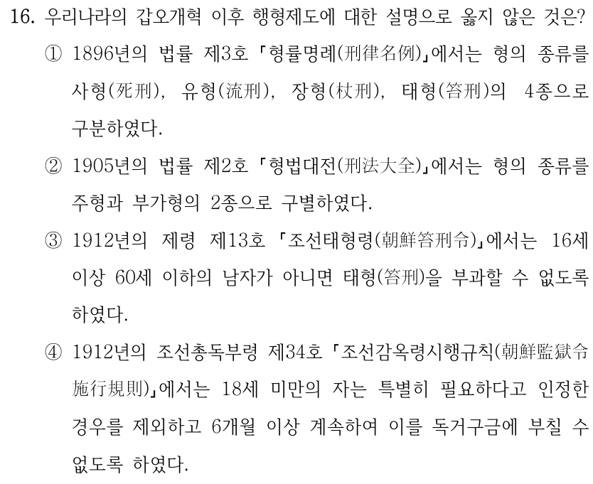 16. 우리나라의 갑오개혁 이후 행형제도에 대한 설명으로 옳지 않은 것은?
①1896년의 법률 제3호 형률명례(刑律名例) 에서는 형의 종류를 
사형(死刑), 유형(流刑), 장형(杖刑), 태형(笞刑)의 4종으로 
구분하였다.
②1905년의 법률 제2호 형법대전(刑法大全) 에서는 형의 종류를 
주형과 부가형의 2종으로 구별하였다.
③1912년의 제령 제13호 
조선태형령(朝鮮笞刑令) 에서는 16세 
이상 60세 이하의 남자가 아니면 태형(笞刑)을 부과할 수 없도록 
하였다.
④1912년의 조선총독부령 제34호 조선감옥령시행규칙(朝鮮監獄令
施行規則) 에서는 18세 미만의 자는 특별히 필요하다고 인정한 
경우를 제외하고 6개월 이상 계속하여 이를 독거구금에 부칠 수 
없도록 하였다.