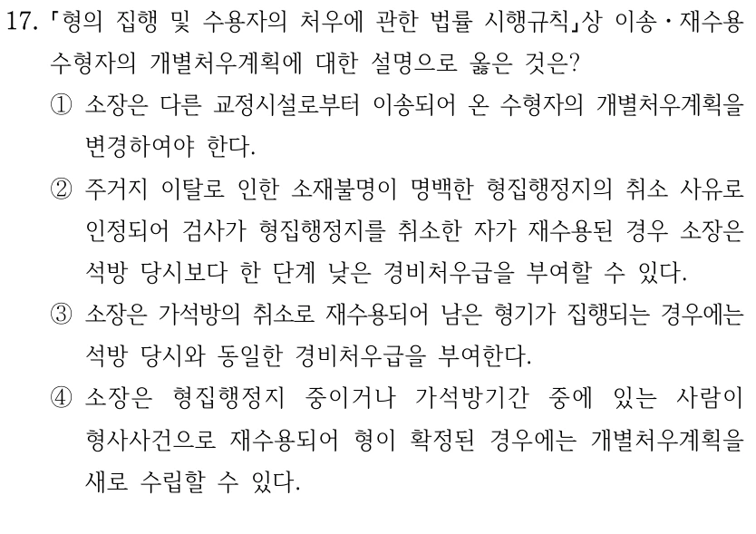 17.
형의 집행 및 수용자의 처우에 관한 법률 시행규칙상 이송ㆍ재수용 
수형자의 개별처우계획에 대한 설명으로 옳은 것은?
①소장은 다른 교정시설로부터 이송되어 온 수형자의 개별처우계획을 
변경하여야 한다.
②주거지 이탈로 인한 소재불명이 명백한 형집행정지의 취소 사유로 
인정되어 검사가 형집행정지를 취소한 자가 재수용된 경우 소장은 
석방 당시보다 한 단계 낮은 경비처우급을 부여할 수 있다.
③소장은 가석방의 취소로 재수용되어 남은 형기가 집행되는 경우에는 
석방 당시와 동일한 경비처우급을 부여한다.
④소장은 형집행정지 중이거나 가석방기간 중에 있는 사람이 
형사사건으로 재수용되어 형이 확정된 경우에는 개별처우계획을 
새로 수립할 수 있다.