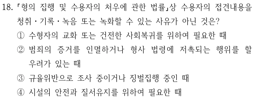 18.
형의 집행 및 수용자의 처우에 관한 법률상 수용자의 접견내용을 
청취ㆍ기록ㆍ녹음 또는 녹화할 수 있는 사유가 아닌 것은?
①수형자의 교화 또는 건전한 사회복귀를 위하여 필요한 때
②범죄의 증거를 인멸하거나 형사 법령에 저촉되는 행위를 할 
우려가 있는 때
③규율위반으로 조사 중이거나 징벌집행 중인 때
④시설의 안전과 질서유지를 위하여 필요한 때