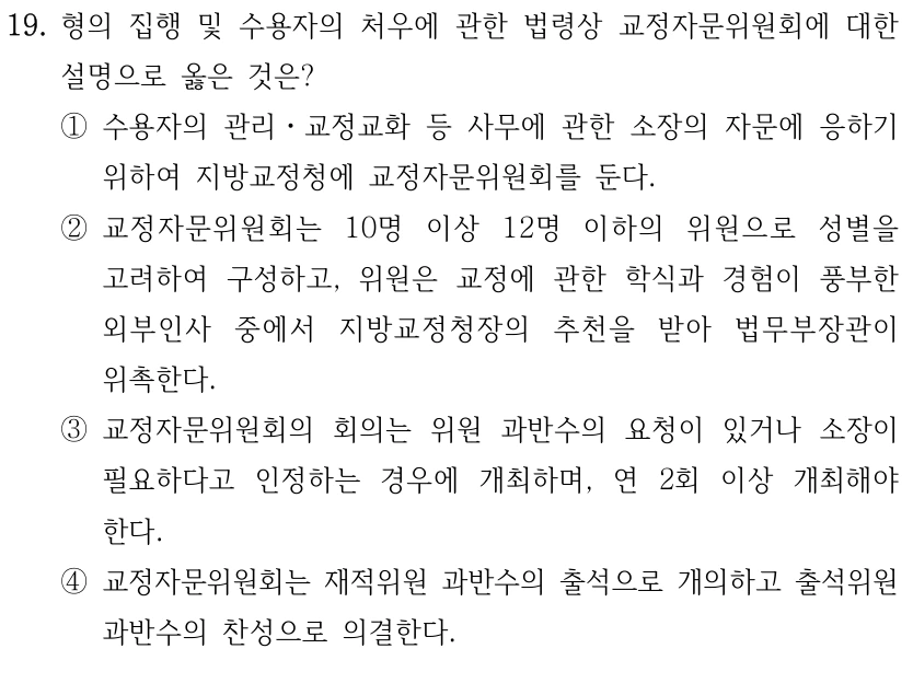 19. 형의 집행 및 수용자의 처우에 관한 법령상 교정자문위원회에 대한 
설명으로 옳은 것은?
①수용자의 관리ㆍ교정교화 등 사무에 관한 소장의 자문에 응하기 
위하여 지방교정청에 교정자문위원회를 둔다.
②교정자문위원회는 10명 이상 12명 이하의 위원으로 성별을 
고려하여 구성하고, 위원은 교정에 관한 학식과 경험이 풍부한 
외부인사 중에서 지방교정청장의 추천을 받아 법무부장관이 
위촉한다.
③교정자문위원회의 회의는 위원 과반수의 요청이 있거나 소장이 
필요하다고 인정하는 경우에 개최하며, 연 2회 이상 개최해야 
한다.
④교정자문위원회는 재적위원 과반수의 출석으로 개의하고 출석위원 
과반수의 찬성으로 의결한다.