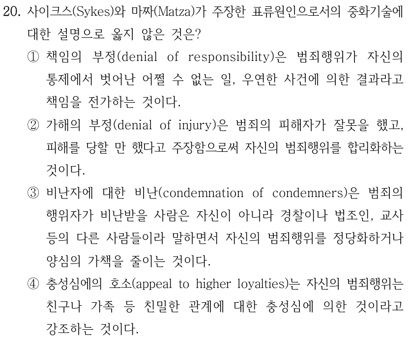 20. 사이크스(Sykes)와 마짜(Matza)가 주장한 표류원인으로서의 중화기술에 
대한 설명으로 옳지 않은 것은?
①책임의 부정(denial of responsibility)은 범죄행위가 자신의 
통제에서 벗어난 어쩔 수 없는 일, 우연한 사건에 의한 결과라고 
책임을 전가하는 것이다.
②가해의 부정(denial of injury)은 범죄의 피해자가 잘못을 했고, 
피해를 당할 만 했다고 주장함으로써 자신의 범죄행위를 합리화하는 
것이다.
③비난자에 대한 비난(condemnation of condemners)은 범죄의 
행위자가 비난받을 사람은 자신이 아니라 경찰이나 법조인, 교사 
등의 다른 사람들이라 말하면서 자신의 범죄행위를 정당화하거나 
양심의 가책을 줄이는 것이다.
④충성심에의 호소(appeal to higher loyalties)는 자신의 범죄행위는 
친구나 가족 등 친밀한 관계에 대한 충성심에 의한 것이라고 
강조하는 것이다.