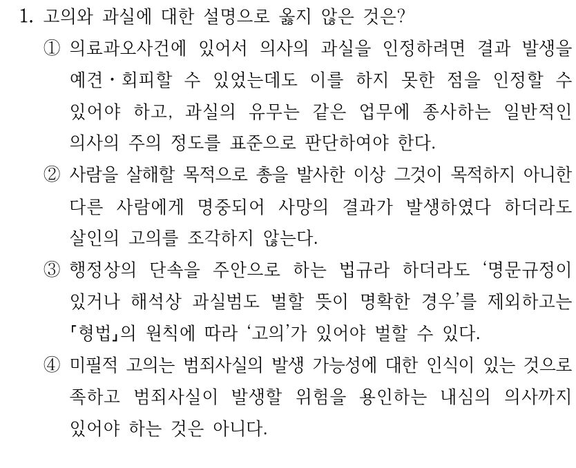 1. 고의와 과실에 대한 설명으로 옳지 않은 것은?
①의료과오사건에 있어서 의사의 과실을 인정하려면 결과 발생을 
예견ㆍ회피할 수 있었는데도 이를 하지 못한 점을 인정할 수 
있어야 하고, 과실의 유무는 같은 업무에 종사하는 일반적인 
의사의 주의 정도를 표준으로 판단하여야 한다.
②사람을 살해할 목적으로 총을 발사한 이상 그것이 목적하지 아니한 
다른 사람에게 명중되어 사망의 결과가 발생하였다 하더라도 
살인의 고의를 조각하지 않는다.
③행정상의 단속을 주안으로 하는 법규라 하더라도 ‘명문규정이 
있거나 해석상 과실범도 벌할 뜻이 명확한 경우’를 제외하고는 
형법의 원칙에 따라 ‘고의’가 있어야 벌할 수 있다.
④미필적 고의는 범죄사실의 발생 가능성에 대한 인식이 있는 것으로 
족하고 범죄사실이 발생할 위험을 용인하는 내심의 의사까지 
있어야 하는 것은 아니다.