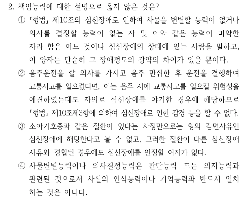2. 책임능력에 대한 설명으로 옳지 않은 것은?
①
형법 제10조의 심신장애로 인하여 사물을 변별할 능력이 없거나 
의사를 결정할 능력이 없는 자 및 이와 같은 능력이 미약한 
자라 함은 어느 것이나 심신장애의 상태에 있는 사람을 말하고, 
이 양자는 단순히 그 장애정도의 강약의 차이가 있을 뿐이다.
②음주운전을 할 의사를 가지고 음주 만취한 후 운전을 결행하여 
교통사고를 일으켰다면, 이는 음주 시에 교통사고를 일으킬 위험성을 
예견하였는데도 자의로 심신장애를 야기한 경우에 해당하므로 
형법제10조제3항에 의하여 심신장애로 인한 감경 등을 할 수 없다.
③소아기호증과 같은 질환이 있다는 사정만으로는 형의 감면사유인 
심신장애에 해당한다고 볼 수 없고, 그러한 질환이 다른 심신장애
사유와 경합된 경우에도 심신장애를 인정할 여지가 없다.
④사물변별능력이나 의사결정능력은 판단능력 또는 의지능력과 
관련된 것으로서 사실의 인식능력이나 기억능력과 반드시 일치
하는 것은 아니다.