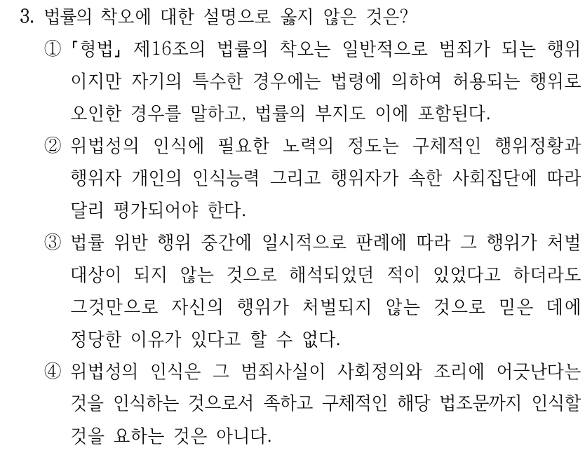 3. 법률의 착오에 대한 설명으로 옳지 않은 것은?
①
형법
제16조의 법률의 착오는 일반적으로 범죄가 되는 행위
이지만 자기의 특수한 경우에는 법령에 의하여 허용되는 행위로 
오인한 경우를 말하고, 법률의 부지도 이에 포함된다.
②위법성의 인식에 필요한 노력의 정도는 구체적인 행위정황과 
행위자 개인의 인식능력 그리고 행위자가 속한 사회집단에 따라 
달리 평가되어야 한다. 
③법률 위반 행위 중간에 일시적으로 판례에 따라 그 행위가 처벌
대상이 되지 않는 것으로 해석되었던 적이 있었다고 하더라도 
그것만으로 자신의 행위가 처벌되지 않는 것으로 믿은 데에 
정당한 이유가 있다고 할 수 없다.
④위법성의 인식은 그 범죄사실이 사회정의와 조리에 어긋난다는 
것을 인식하는 것으로서 족하고 구체적인 해당 법조문까지 인식할 
것을 요하는 것은 아니다.