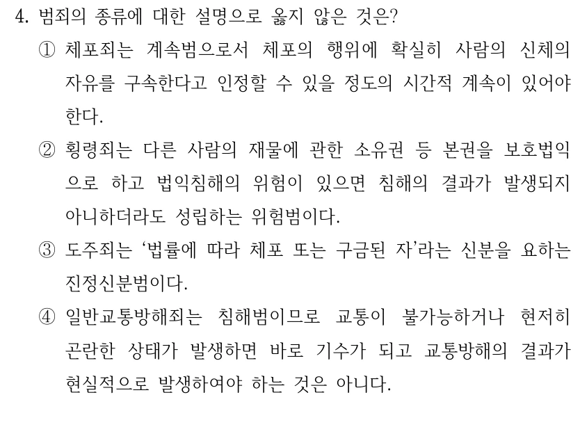 4. 범죄의 종류에 대한 설명으로 옳지 않은 것은?
①체포죄는 계속범으로서 체포의 행위에 확실히 사람의 신체의 
자유를 구속한다고 인정할 수 있을 정도의 시간적 계속이 있어야 
한다.
②횡령죄는 다른 사람의 재물에 관한 소유권 등 본권을 보호법익
으로 하고 법익침해의 위험이 있으면 침해의 결과가 발생되지 
아니하더라도 성립하는 위험범이다.
③도주죄는 ‘법률에 따라 체포 또는 구금된 자’라는 신분을 요하는 
진정신분범이다.
④일반교통방해죄는 침해범이므로 교통이 불가능하거나 현저히 
곤란한 상태가 발생하면 바로 기수가 되고 교통방해의 결과가 
현실적으로 발생하여야 하는 것은 아니다.