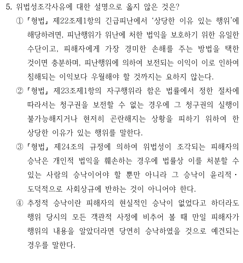 5. 위법성조각사유에 대한 설명으로 옳지 않은 것은?
①
형법
제22조제1항의 긴급피난에서 ‘상당한 이유 있는 행위’에 
해당하려면, 피난행위가 위난에 처한 법익을 보호하기 위한 유일한 
수단이고, 피해자에게 가장 경미한 손해를 주는 방법을 택한 
것이면 충분하며, 피난행위에 의하여 보전되는 이익이 이로 인하여 
침해되는 이익보다 우월해야 할 것까지는 요하지 않는다.
②
형법
제23조제1항의 자구행위라 함은 법률에서 정한 절차에 
따라서는 청구권을 보전할 수 없는 경우에 그 청구권의 실행이 
불가능해지거나 현저히 곤란해지는 상황을 피하기 위하여 한 
상당한 이유가 있는 행위를 말한다.
③
형법
제24조의 규정에 의하여 위법성이 조각되는 피해자의 
승낙은 개인적 법익을 훼손하는 경우에 법률상 이를 처분할 수 
있는 사람의 승낙이어야 할 뿐만 아니라 그 승낙이 윤리적ㆍ
도덕적으로 사회상규에 반하는 것이 아니어야 한다.
④추정적 승낙이란 피해자의 현실적인 승낙이 없었다고 하더라도 
행위 당시의 모든 객관적 사정에 비추어 볼 때 만일 피해자가 
행위의 내용을 알았더라면 당연히 승낙하였을 것으로 예견되는 
경우를 말한다.