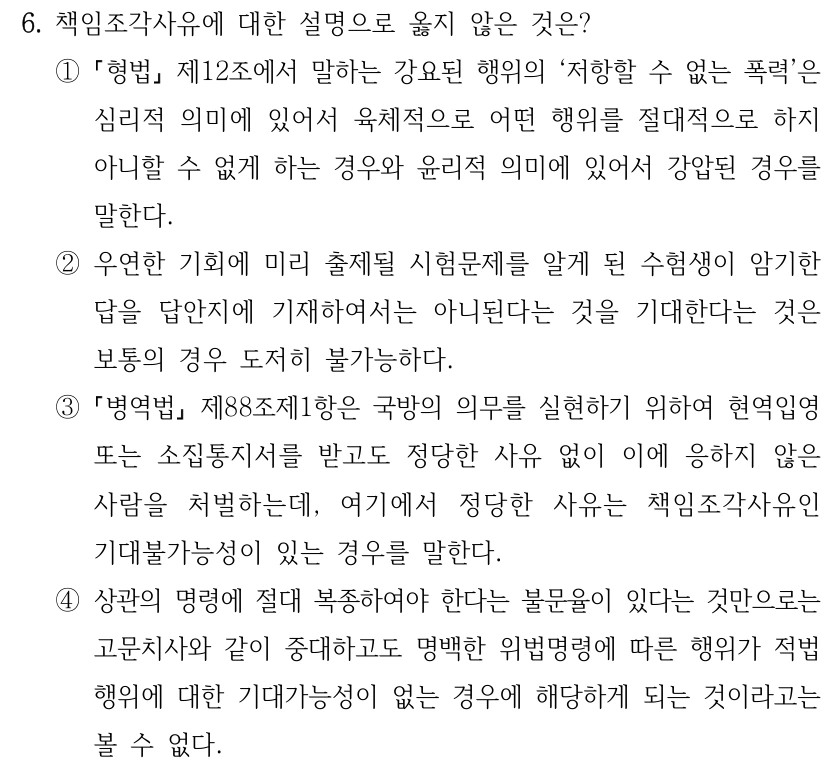 6. 책임조각사유에 대한 설명으로 옳지 않은 것은?
①
형법
제12조에서 말하는 강요된 행위의 ‘저항할 수 없는 폭력’은 
심리적 의미에 있어서 육체적으로 어떤 행위를 절대적으로 하지 
아니할 수 없게 하는 경우와 윤리적 의미에 있어서 강압된 경우를 
말한다.
②우연한 기회에 미리 출제될 시험문제를 알게 된 수험생이 암기한 
답을 답안지에 기재하여서는 아니된다는 것을 기대한다는 것은 
보통의 경우 도저히 불가능하다.
③
병역법
제88조제1항은 국방의 의무를 실현하기 위하여 현역입영 
또는 소집통지서를 받고도 정당한 사유 없이 이에 응하지 않은 
사람을 처벌하는데, 여기에서 정당한 사유는 책임조각사유인 
기대불가능성이 있는 경우를 말한다.
④상관의 명령에 절대 복종하여야 한다는 불문율이 있다는 것만으로는 
고문치사와 같이 중대하고도 명백한 위법명령에 따른 행위가 적법
행위에 대한 기대가능성이 없는 경우에 해당하게 되는 것이라고는 
볼 수 없다.