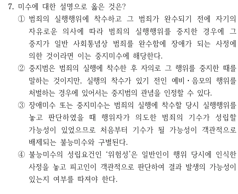 7. 미수에 대한 설명으로 옳은 것은?
①범죄의 실행행위에 착수하고 그 범죄가 완수되기 전에 자기의 
자유로운 의사에 따라 범죄의 실행행위를 중지한 경우에 그 
중지가 일반 사회통념상 범죄를 완수함에 장애가 되는 사정에 
의한 것이라면 이는 중지미수에 해당한다.
②중지범은 범죄의 실행에 착수한 후 자의로 그 행위를 중지한 때를 
말하는 것이지만, 실행의 착수가 있기 전인 예비ㆍ음모의 행위를 
처벌하는 경우에 있어서는 중지범의 관념을 인정할 수 있다.
③장애미수 또는 중지미수는 범죄의 실행에 착수할 당시 실행행위를 
놓고 판단하였을 때 행위자가 의도한 범죄의 기수가 성립할 
가능성이 있었으므로 처음부터 기수가 될 가능성이 객관적으로 
배제되는 불능미수와 구별된다.
④불능미수의 성립요건인 ‘위험성’은 일반인이 행위 당시에 인식한 
사정을 놓고 피고인이 객관적으로 판단하여 결과 발생의 가능성이 
있는지 여부를 따져야 한다.