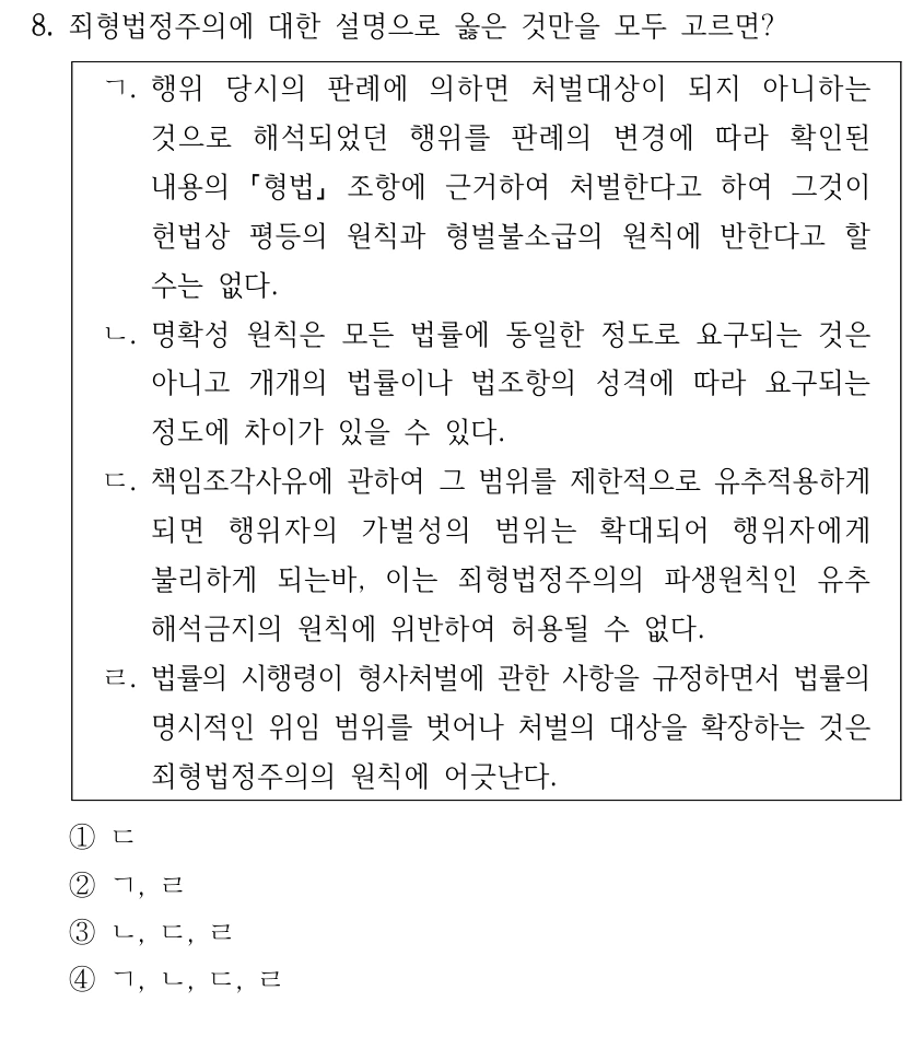 8. 죄형법정주의에 대한 설명으로 옳은 것만을 모두 고르면?
ㄱ. 행위 당시의 판례에 의하면 처벌대상이 되지 아니하는 
것으로 해석되었던 행위를 판례의 변경에 따라 확인된 
내용의 
형법
조항에 근거하여 처벌한다고 하여 그것이 
헌법상 평등의 원칙과 형벌불소급의 원칙에 반한다고 할 
수는 없다.
ㄴ. 명확성 원칙은 모든 법률에 동일한 정도로 요구되는 것은 
아니고 개개의 법률이나 법조항의 성격에 따라 요구되는 
정도에 차이가 있을 수 있다.
ㄷ. 책임조각사유에 관하여 그 범위를 제한적으로 유추적용하게 
되면 행위자의 가벌성의 범위는 확대되어 행위자에게 
불리하게 되는바, 이는 죄형법정주의의 파생원칙인 유추
해석금지의 원칙에 위반하여 허용될 수 없다.
ㄹ. 법률의 시행령이 형사처벌에 관한 사항을 규정하면서 법률의 
명시적인 위임 범위를 벗어나 처벌의 대상을 확장하는 것은 
죄형법정주의의 원칙에 어긋난다.
①ㄷ
②ㄱ, ㄹ
③ㄴ, ㄷ, ㄹ
④ㄱ, ㄴ, ㄷ, ㄹ