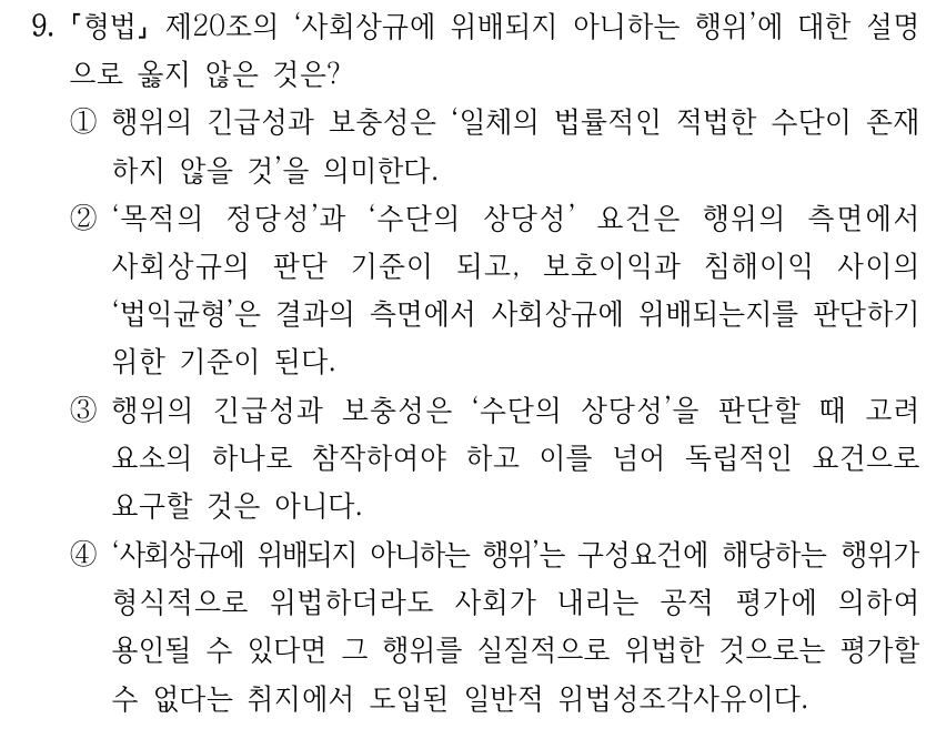 9.
형법
제20조의 ‘사회상규에 위배되지 아니하는 행위’에 대한 설명
으로 옳지 않은 것은? 
①행위의 긴급성과 보충성은 ‘일체의 법률적인 적법한 수단이 존재
하지 않을 것’을 의미한다.
②‘목적의 정당성’과 ‘수단의 상당성’ 요건은 행위의 측면에서 
사회상규의 판단 기준이 되고, 보호이익과 침해이익 사이의 
‘법익균형’은 결과의 측면에서 사회상규에 위배되는지를 판단하기 
위한 기준이 된다.
③행위의 긴급성과 보충성은 ‘수단의 상당성’을 판단할 때 고려
요소의 하나로 참작하여야 하고 이를 넘어 독립적인 요건으로 
요구할 것은 아니다.
④‘사회상규에 위배되지 아니하는 행위’는 구성요건에 해당하는 행위가 
형식적으로 위법하더라도 사회가 내리는 공적 평가에 의하여 
용인될 수 있다면 그 행위를 실질적으로 위법한 것으로는 평가할 
수 없다는 취지에서 도입된 일반적 위법성조각사유이다.