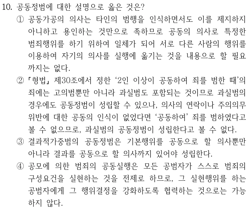 10. 공동정범에 대한 설명으로 옳은 것은?
①공동가공의 의사는 타인의 범행을 인식하면서도 이를 제지하지 
아니하고 용인하는 것만으로 족하므로 공동의 의사로 특정한 
범죄행위를 하기 위하여 일체가 되어 서로 다른 사람의 행위를 
이용하여 자기의 의사를 실행에 옮기는 것을 내용으로 할 필요
까지는 없다.
②
형법
제30조에서 정한 ‘2인 이상이 공동하여 죄를 범한 때’의 
죄에는 고의범뿐만 아니라 과실범도 포함되는 것이므로 과실범의 
경우에도 공동정범이 성립할 수 있으나, 의사의 연락이나 주의의무 
위반에 대한 공동의 인식이 없었다면 ‘공동하여’ 죄를 범하였다고 
볼 수 없으므로, 과실범의 공동정범이 성립한다고 볼 수 없다.
③결과적가중범의 공동정범은 기본행위를 공동으로 할 의사뿐만 
아니라 결과를 공동으로 할 의사까지 있어야 성립한다.
④공모에 의한 범죄의 공동실행은 모든 공범자가 스스로 범죄의 
구성요건을 실현하는 것을 전제로 하므로, 그 실현행위를 하는 
공범자에게 그 행위결정을 강화하도록 협력하는 것으로는 가능
하지 않다.