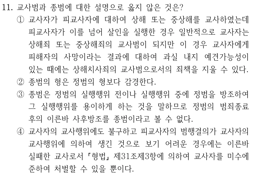11. 교사범과 종범에 대한 설명으로 옳지 않은 것은?
①교사자가 피교사자에 대하여 상해 또는 중상해를 교사하였는데 
피교사자가 이를 넘어 살인을 실행한 경우 일반적으로 교사자는 
상해죄 또는 중상해죄의 교사범이 되지만 이 경우 교사자에게 
피해자의 사망이라는 결과에 대하여 과실 내지 예견가능성이 
있는 때에는 상해치사죄의 교사범으로서의 죄책을 지울 수 있다.
②종범의 형은 정범의 형보다 감경한다.
③종범은 정범의 실행행위 전이나 실행행위 중에 정범을 방조하여 
그 실행행위를 용이하게 하는 것을 말하므로 정범의 범죄종료 
후의 이른바 사후방조를 종범이라고 볼 수 없다.
④교사자의 교사행위에도 불구하고 피교사자의 범행결의가 교사자의 
교사행위에 의하여 생긴 것으로 보기 어려운 경우에는 이른바 
실패한 교사로서 형법
제31조제3항에 의하여 교사자를 미수에 
준하여 처벌할 수 있을 뿐이다.