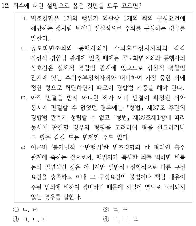 12. 죄수에 대한 설명으로 옳은 것만을 모두 고르면?
ㄱ. 법조경합은 1개의 행위가 외관상 1개의 죄의 구성요건에 
해당하는 것처럼 보이나 실질적으로 수죄를 구성하는 경우를 
말한다.
ㄴ. 공도화변조죄와 동행사죄가 수뢰후부정처사죄와 각각 
상상적 경합범 관계에 있을 때에는 공도화변조죄와 동행사죄 
상호간은 실체적 경합범 관계에 있으므로 상상적 경합범 
관계에 있는 수뢰후부정처사죄와 대비하여 가장 중한 죄에 
정한 형으로 처단하면서 따로이 경합범 가중을 해야 한다.
ㄷ. 아직 판결을 받지 아니한 죄가 이미 판결이 확정된 죄와 
동시에 판결할 수 없었던 경우에는 형법
제37조 후단의 
경합범 관계가 성립할 수 없고 형법
제39조제1항에 따라 
동시에 판결할 경우와 형평을 고려하여 형을 선고하거나 
그 형을 감경 또는 면제할 수도 없다.
ㄹ. 이른바 ‘불가벌적 수반행위’란 법조경합의 한 형태인 흡수
관계에 속하는 것으로서, 행위자가 특정한 죄를 범하면 비록 
논리 필연적인 것은 아니지만 일반적ㆍ전형적으로 다른 구성
요건을 충족하고 이때 그 구성요건의 불법이나 책임 내용이 
주된 범죄에 비하여 경미하기 때문에 처벌이 별도로 고려되지 
않는 경우를 말한다.
①ㄴ, ㄹ
②ㄷ, ㄹ
③ㄱ, ㄴ, ㄷ
④ㄱ, ㄷ, ㄹ