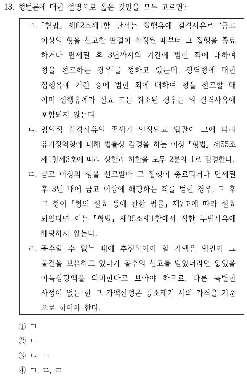 13. 형벌론에 대한 설명으로 옳은 것만을 모두 고르면?
ㄱ.
형법
제62조제1항 단서는 집행유예 결격사유로 ‘금고 
이상의 형을 선고한 판결이 확정된 때부터 그 집행을 종료
하거나 면제된 후 3년까지의 기간에 범한 죄에 대하여 
형을 선고하는 경우’를 정하고 있는데, 징역형에 대한 
집행유예 기간 중에 범한 죄에 대하여 형을 선고할 때 
이미 집행유예가 실효 또는 취소된 경우는 위 결격사유에 
포함되지 않는다.
ㄴ. 임의적 감경사유의 존재가 인정되고 법관이 그에 따라 
유기징역형에 대해 법률상 감경을 하는 이상 형법
제55조
제1항제3호에 따라 상한과 하한을 모두 2분의 1로 감경한다.
ㄷ. 금고 이상의 형을 선고받아 그 집행이 종료되거나 면제된 
후 3년 내에 금고 이상에 해당하는 죄를 범한 경우, 그 후 
그 형이 형의 실효 등에 관한 법률
제7조에 따라 실효
되었다면 이는 
형법
제35조제1항에서 정한 누범사유에 
해당하지 않는다.
ㄹ. 몰수할 수 없는 때에 추징하여야 할 가액은 범인이 그 
물건을 보유하고 있다가 몰수의 선고를 받았더라면 잃었을 
이득상당액을 의미한다고 보아야 하므로, 다른 특별한 
사정이 없는 한 그 가액산정은 공소제기 시의 가격을 기준
으로 하여야 한다.
①ㄱ
②ㄴ
③ㄴ, ㄷ
④ㄱ, ㄷ, ㄹ