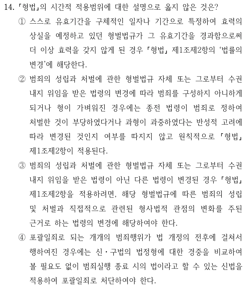 14.
형법의 시간적 적용범위에 대한 설명으로 옳지 않은 것은?
①스스로 유효기간을 구체적인 일자나 기간으로 특정하여 효력의 
상실을 예정하고 있던 형벌법규가 그 유효기간을 경과함으로써 
더 이상 효력을 갖지 않게 된 경우 형법
제1조제2항의 ‘법률의 
변경’에 해당한다.
②범죄의 성립과 처벌에 관한 형벌법규 자체 또는 그로부터 수권 
내지 위임을 받은 법령의 변경에 따라 범죄를 구성하지 아니하게 
되거나 형이 가벼워진 경우에는 종전 법령이 범죄로 정하여 
처벌한 것이 부당하였다거나 과형이 과중하였다는 반성적 고려에 
따라 변경된 것인지 여부를 따지지 않고 원칙적으로 
형법
제1조제2항이 적용된다.
③범죄의 성립과 처벌에 관한 형벌법규 자체 또는 그로부터 수권 
내지 위임을 받은 법령이 아닌 다른 법령이 변경된 경우 형법
제1조제2항을 적용하려면, 해당 형벌법규에 따른 범죄의 성립 
및 처벌과 직접적으로 관련된 형사법적 관점의 변화를 주된 
근거로 하는 법령의 변경에 해당하여야 한다.
④포괄일죄로 되는 개개의 범죄행위가 법 개정의 전후에 걸쳐서 
행하여진 경우에는 신ㆍ구법의 법정형에 대한 경중을 비교하여 
볼 필요도 없이 범죄실행 종료 시의 법이라고 할 수 있는 신법을 
적용하여 포괄일죄로 처단하여야 한다.